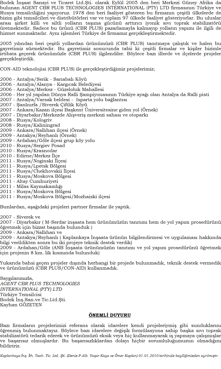 Bodek naat Sanayi ve Ticaret Ltd.ti. olarak Eyll 2005 den beri Merkezi Gney Afrika da bulunan AGENT CBR PLUS TECHNOLOGIES INTERNATIONAL (PTY) LTD firmasnn Trkiye ve Rusya temsilciliini yapyoruz. 1978 den beri faaliyet gsteren bu firmann eitli lkelerde de bizim gibi temsilcileri ve distribtrleri var ve toplam 97 lkede faaliyet gsteriyorlar. Bu uluslar aras irket killi ve siltli yollarn tama gcn arttrc sv toprak stabilizatr retmektedir. Sadece bu rn (CBR PLUS/CON-AID) pazarlamayla kalmayp yollarn yapm ile ilgili de hizmet sunmaktadr. Ayn ilemleri Trkiye de firmamz gerekletirmektedir.2005 ylndan beri eitli yollardan rnmz (CBR PLUS/CON-AID) tantmaya altk ve halen bu gayretimiz srmektedir. Bu gayretimiz sonucunda tabii ki eitli firmalar ve kiiler bizimle irtibata geerek rnmzle ( CBR PLUS/CON-AID) ilgilendiler. Bylece baz illerde ve ilelerde projeler gerekletirdik. CBR PLUS/CON-AID ile gerekletirdiimiz projelerimiz;2006 - Antalya/Serik - Sarabal Ky2006 - Antalya/Alanya - Kargcak Belediyesi2006 - Antalya/Merkez - Gzeloluk Mahallesi 2006 - Her yl yaplan Dnya Ralli ampiyonasnn Trkiye aya olan Antalya da Ralli pisti 2007 - Antalya/Varsak beldesi -  Isparta yolu balants 2007 - anlurfa /Siverek iftlik Ky 2007 - Ankara/Kazan ilesi Bakent niversitesine giden yol (rnek) 2007 - Diyarbakr/Merkezde Alveri merkezi sahas ve otopark 2008 - Rusya/Kologriv 2008 - Rusya/Kaliningrad 2009 - Ankara/Nallhan ilesi (rnek) 2009 - Antakya/Reyhanl (rnek) 2009 - Ardahan/Gle ilesi grup ky yolu 2010 - Rusya/Sergiev Posad 2010 - Rusya/Krasnodar Bunlardan, aadaki projeleri partner firmalar ile yaptk. 2007 - Siverek ve 2007 - Diyarbakr ( M-Serdar inaata hem rnmzn tantm hem de yol yapm prosedrn retmek iin bizzat banda bulunduk )2009 - Ankara/Nallhan ve 2009 - Antakya/Reyhanl ( Kaplankaya naata rnn bilgilendirmesi ve uygulamas hakknda bilgi verildikten sonra bu iki projeye teknik destek verdik) 2009 - Ardahan/Gle (ANB naata rnmzn tantm ve yol yapm prosedrn retmek iin projenin banda bulunduk) Yukarda bahsi geen projeler dnda herhangi bir projede bulunmadk, teknik destek vermedik ve rnmz (CBR PLUS/CON-AID) kullanmadk.  stihbaratmza gre baz firmalar bizim projelerimizi referans olarak idarelere kendi projeleriymi gibi sunmaktadrlar. Bununla ilgili mcadelemiz halen srmektedir. Sayglarmzla,AGENT CBR PLUS TECHNOLOGIES INTERNATIONAL (PTY) LTD Trkiye Temsilcisi Bodek n.San.ve Tic.Ltd.ti.Kayhan GZETEN