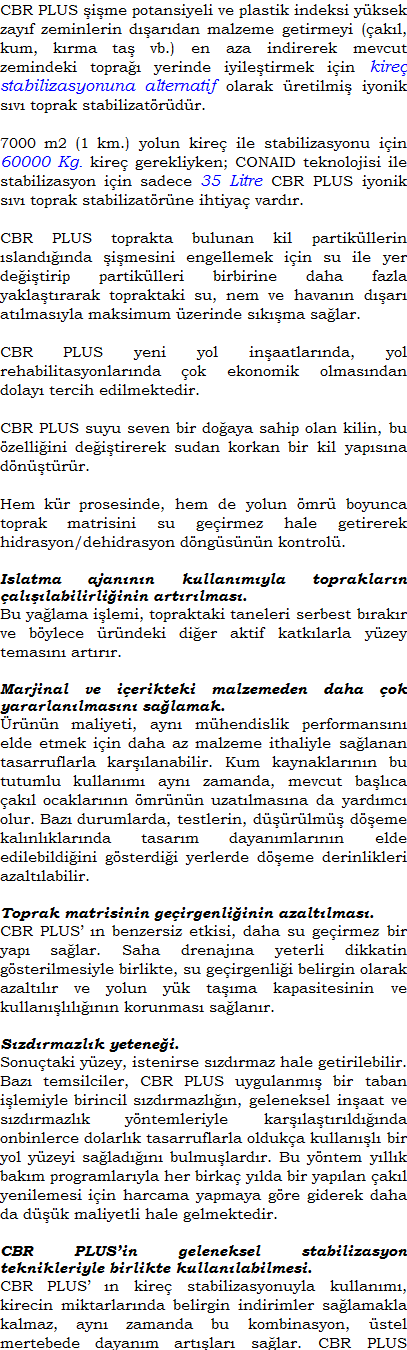 CBR PLUS ime potansiyeli ve plastik indeksi yksek zayf zeminlerin dardan malzeme getirmeyi (akl, kum, krma ta vb.) en aza indirerek mevcut zemindeki topra yerinde iyiletirmek iin kire, fly ash ve portland imentoya alternatif olarak retilmi iyonik sv toprak stabilizatrdr.CBR PLUS toprakta bulunan kil partikllerin slandnda imesini engellemek iin su ile yer deitirip partiklleri birbirine daha fazla yaklatrarak topraktaki su, nem ve havann dar atlmasyla maksimum zerinde skma salar.CBR PLUS yeni yol inaatlarnda, yol rehabilitasyonlarnda ok ekonomik olmasndan dolay tercih edilmektedir.CBR PLUS suyu seven bir doaya sahip olan kilin, bu zelliini deitirerek sudan korkan bir kil yapsna dntrr.Hem kr prosesinde, hem de yolun mr boyunca toprak matrisini su geirmez hale getirerek hidrasyon/dehidrasyon dngsnn kontrol.Islatma ajannn kullanmyla topraklarn allabilirliinin artrlmas.Bu yalama ilemi, topraktaki taneleri serbest brakr ve bylece rndeki dier aktif katklarla yzey temasn artrr.Marjinal ve ierikteki malzemeden daha ok yararlanlmasn salamak.rnn maliyeti, ayn mhendislik performansn elde etmek iin daha az malzeme ithaliyle salanan tasarruflarla karlanabilir. Kum kaynaklarnn bu tutumlu kullanm ayn zamanda, mevcut balca akl ocaklarnn mrnn uzatlmasna da yardmc olur. Baz durumlarda, testlerin, drlm deme kalnlklarnda tasarm dayanmlarnn elde edilebildiini gsterdii yerlerde deme derinlikleri azaltlabilir.Toprak matrisinin geirgenliinin azaltlmas.CBR PLUS n benzersiz etkisi, daha su geirmez bir yap salar. Saha drenajna yeterli dikkatin gsterilmesiyle birlikte, su geirgenlii belirgin olarak azaltlr ve yolun yk tama kapasitesinin ve kullanllnn korunmas salanr.Sonutaki yzey, istenirse szdrmaz hale getirilebilir. Baz temsilciler, CBR PLUS uygulanm bir taban ilemiyle birincil szdrmazln, geleneksel inaat ve szdrmazlk yntemleriyle karlatrldnda onbinlerce dolarlk tasarruflarla olduka kullanl bir yol yzeyi saladn bulmulardr. Bu yntem yllk bakm programlaryla her birka ylda bir yaplan akl yenilemesi iin harcama yapmaya gre giderek daha da dk maliyetli hale gelmektedir.CBR PLUS n kire stabilizasyonuyla kullanm, kirecin miktarlarnda belirgin indirimler salamakla kalmaz, ayn zamanda bu kombinasyon, stel mertebede dayanm artlar salar. CBR PLUS ayrca, deme geri dnm teknikleri gibi geleneksel mekanik stabilizasyon teknikleriyle de uygun malzemeden mkemmel taban ilemesi elde etmek zere kullanlabilir