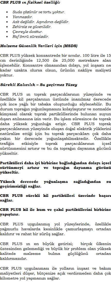 CON-AID/CBR PLUS n fiziksel zellii:Suda znr ve tortu yoktur.	Yanmazdr.Asit deildir.Zehirsiz ve gvenlidir.evreyle dosttur.Raf mr sresizdir.Malzeme Gvenlik Verileri iin (MSDS)CBR PLUS yksek konsantrede bir svdr. 100 litre ile 15 cm derinliinde 12,500 ile 25,000 metre kare alan ilenebilir. Konsantre olmasndan dolay, yol inaat ne kadar uzakta olursa olsun, rnn nakliye maliyeti yoktur.Srekli Kalclk  Su geirmez Yzey CBR PLUS n toprak paracklarnn yzeyinde ve zellikle kil paralarnn stnde inanlmaz derecede ok ince yal bir tabaka oluturduu sylenebilir. Bu durum topran younlamasn kolaylatrr ve normalde kimyasal olarak toprak partikllerinde bulunan suyun dar atlmasna izin verir. Bu ilem sresince de toprak daha yksek younlua eriir. CBR PLUS toprak paracklarnn yzeyinde oluan doal elektrik yklerini natralize ettii iin bu toprak paracklar ok daha yakn bir derecede younlaabilmektedir. zellikle trafiin etkisiyle toprak paracklarnn isel srtnmesini artrr ve bu da topran dayanma gcn ykseltir.Partiklleri daha iyi birbirine baladndan dolay isel srtnmeyi artrr ve topran dayanma gcn ykseltir.Yksek derecede younlama saladndan su geirimsizlii salar.CBR PLUS srekli kil partiklleri zerinde baar salar.CBR PLUS kil ile kum ve akl partikllerini birbirine yaptrr.CBR PLUS uygulanm yol yzeylerinde, zellikle yamurlu havalarda kesinlikle amurlamay ortadan kaldrr ve rahat bir sr salar.CBR PLUS n en byk getirisi;  birok lkenin stesinden gelemedii ve byk bir problem olan yksek kalitede malzeme bulma gln ortadan kaldrmasdr. CBR PLUS uygulanmas ile yollarn inaat ve bakm maliyetleri der, btenize ak verdirmeden daha ok kilometre yol yapmanz salar.  